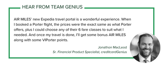 Jonathon MacLeod, Sr. Financial Product Specialist with creditcardGenius says: AIR MILES’ new Expedia travel portal is a wonderful experience. When I booked a Porter flight, the prices were the exact same as what Porter offers, plus I could choose any of their 6 fare classes to suit what I needed. And once my travel is done, I’ll get some bonus AIR MILES along with some VIPorter points.