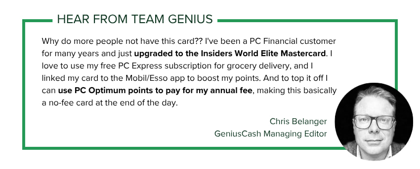 Chris Belanger, GeniusCash Managing Editor, says: Why do more people not have this card?? I've been a PC Financial customer for many years and just upgraded to the Insiders World Elite Mastercard. I love to use my free PC Express subscription for grocery delivery, and I linked my card to the Mobil/Esso app to boost my points. And to top it off I can use PC Optimum points to pay for my annual fee, making this basically a no-fee card at the end of the day.