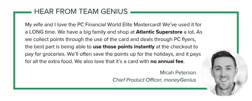 Micah Peterson, CPO at moneyGenius says: My wife and I love the PC Financial World Elite Mastercard! We’ve used it for a LONG time. We have a big family and shop at Atlantic Superstore a lot. As we collect points through the use of the card and deals through PC flyers, the best part is being able to use those points instantly at the checkout to pay for groceries. We’ll often save the points up for the holidays, and it pays for all the extra food. We also love that it’s a card with no annual fees.