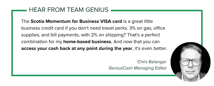 Chris Belanger, GeniusCash Managing Editor, says: The Scotia Momentum for Business VISA card is a great little business credit card if you don't need travel perks. 3% on gas, office supplies, and bill payments, with 2% on shipping? That's a perfect combination for my home-based business. And now that you can access your cash back at any point during the year, it's even better.