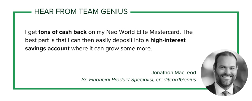 Jonathon MacLeod, Sr. Financial Product Specialist at creditcardGenius says: I get tons of cash back on my Neo World Elite Mastercard. The best part is that I can then easily deposit into a high-interest savings account where it can grow some more.