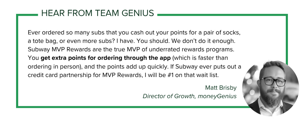Matt Brisby, Director of Growth at moneyGenius says: Ever ordered so many subs that you cash out your points for a pair of socks, a tote bag, or even more subs? I have. You should. We don’t do it enough. Subway MVP Rewards are the true MVP of underrated rewards programs. You get extra points for ordering through the app (which is faster than ordering in person), and the points add up quickly. If Subway ever puts out a credit card partnership for MVP Rewards, I will be #1 on that wait list.