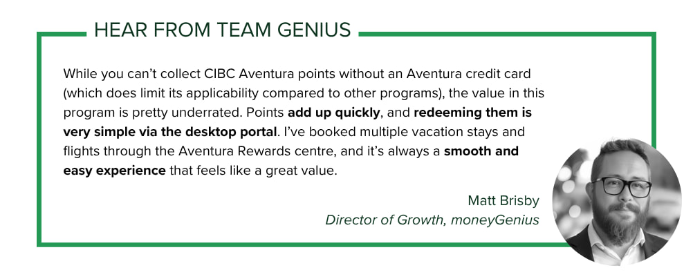 moneyGenius Director of Growth Matt Brisby says: While you can’t collect CIBC Aventura points without an Aventura credit card (which does limit its applicability compared to other programs), the value in this program is pretty underrated. Points add up quickly, and redeeming them is very simple via the desktop portal. I’ve booked multiple vacation stays and flights through the Aventura Rewards centre, and it’s always a smooth and easy experience that feels like a great value.