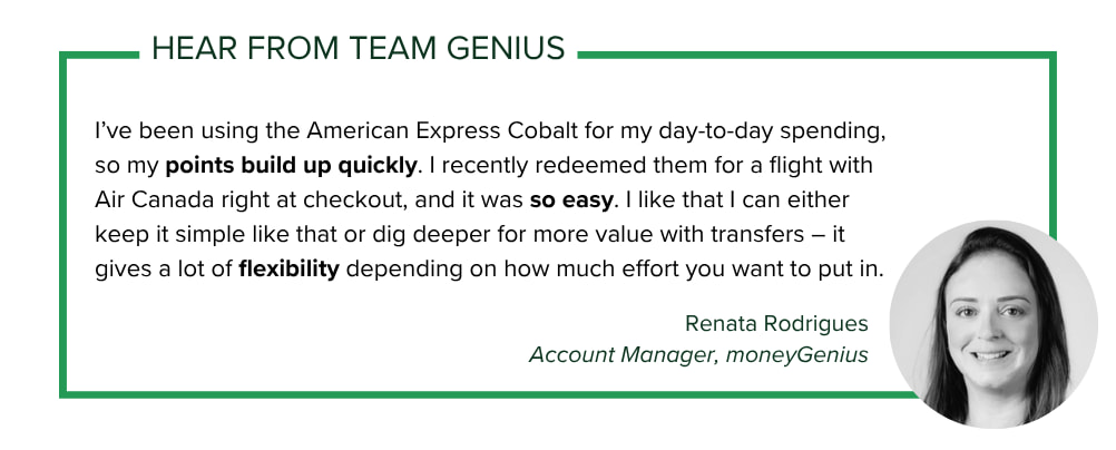Account Manager Renata Rodrigues says: I’ve been using the American Express Cobalt for my day-to-day spending, so my points build up quickly. I recently redeemed them for a flight with Air Canada right at checkout, and it was so easy.