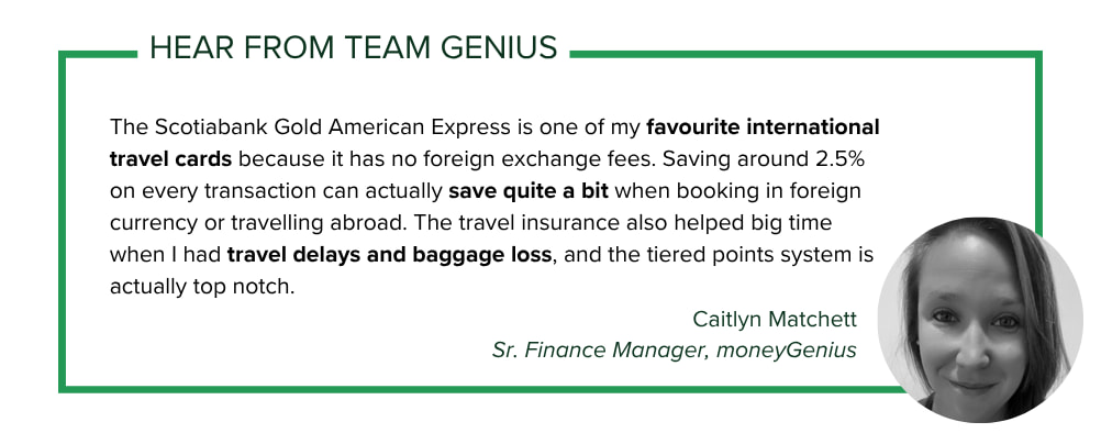 moneyGenius Sr. Finance Manager Caitlyn Matchett says: The Scotiabank Gold American Express is one of my favourite international travel cards because it has no foreign exchange fees. Saving around 2.5% on every transaction can actually save quite a bit when booking in foreign currency or travelling abroad. The travel insurance also helped big time when I had travel delays and baggage loss, and the tiered points system is actually top notch.