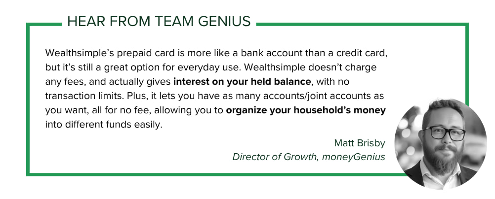 moneyGenius Director of Growth Matt Brisby says: Wealthsimple’s prepaid card is more like a bank account than a credit card, but it’s still a great option for everyday use. Wealthsimple doesn’t charge any fees, and actually gives interest on your held balance, with no transaction limits. Plus, it lets you have as many accounts/joint accounts as you want, all for no fee, allowing you to organize your household’s money into different funds easily.